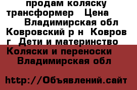 продам коляску трансформер › Цена ­ 6 000 - Владимирская обл., Ковровский р-н, Ковров г. Дети и материнство » Коляски и переноски   . Владимирская обл.